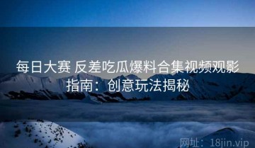 每日大赛 反差吃瓜爆料合集视频观影指南：创意玩法揭秘
