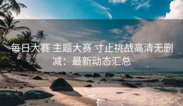 每日大赛 主题大赛 寸止挑战高清无删减：最新动态汇总