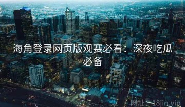 海角登录网页版观赛必看：深夜吃瓜必备