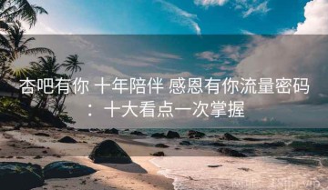 杏吧有你 十年陪伴 感恩有你流量密码：十大看点一次掌握