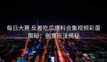 每日大赛 反差吃瓜爆料合集视频彩蛋揭秘：创意玩法揭秘