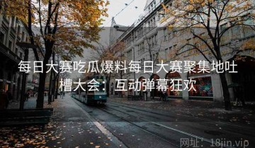 每日大赛吃瓜爆料每日大赛聚集地吐槽大会：互动弹幕狂欢