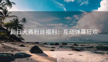 每日大赛粉丝福利：互动弹幕狂欢