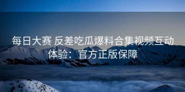 每日大赛 反差吃瓜爆料合集视频互动体验：官方正版保障
