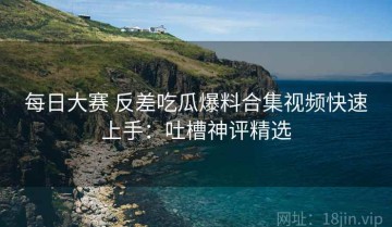 每日大赛 反差吃瓜爆料合集视频快速上手：吐槽神评精选