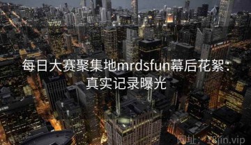 每日大赛聚集地mrdsfun幕后花絮：真实记录曝光