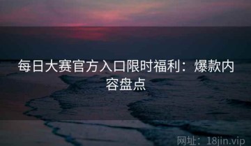 每日大赛官方入口限时福利：爆款内容盘点