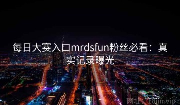 每日大赛入口mrdsfun粉丝必看：真实记录曝光