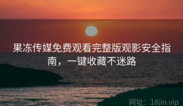 果冻传媒免费观看完整版观影安全指南，一键收藏不迷路
