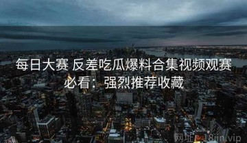 每日大赛 反差吃瓜爆料合集视频观赛必看：强烈推荐收藏