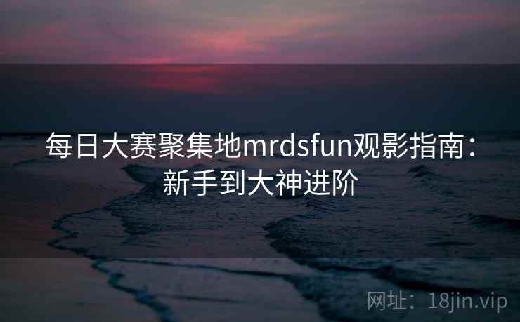 每日大赛聚集地mrdsfun观影指南:新手到大神进阶 每日大赛聚集地mrdsfun观影指南:新手到大神进阶