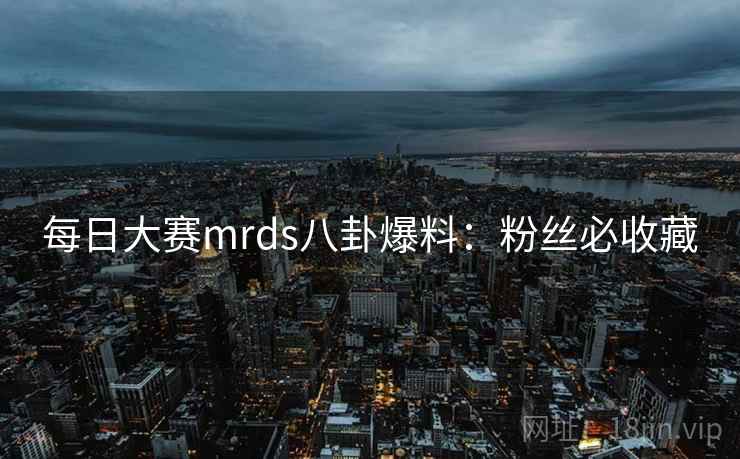 每日大赛mrds八卦爆料:粉丝必收藏 每日大赛mrds八卦爆料:粉丝必收藏