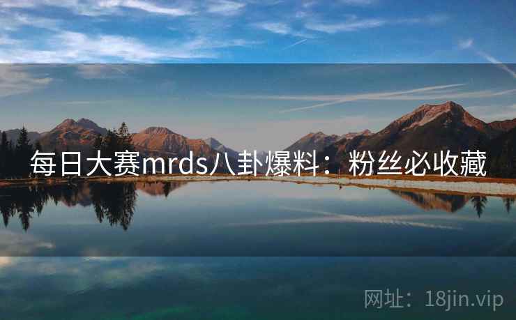 每日大赛mrds八卦爆料:粉丝必收藏 每日大赛mrds八卦爆料:粉丝必收藏