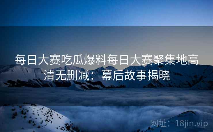 每日大赛吃瓜爆料每日大赛聚集地高清无删减：幕后故事揭晓