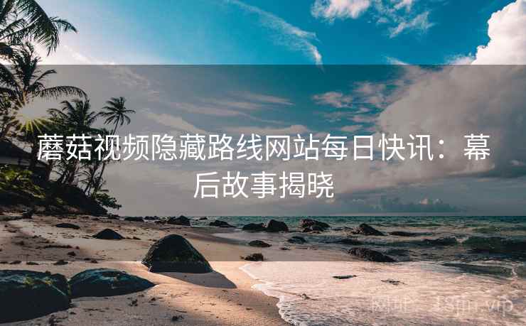 蘑菇视频隐藏路线网站每日快讯：幕后故事揭晓