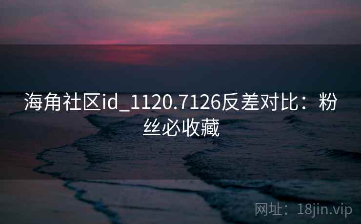 海角社区id_1120.7126反差对比：粉丝必收藏