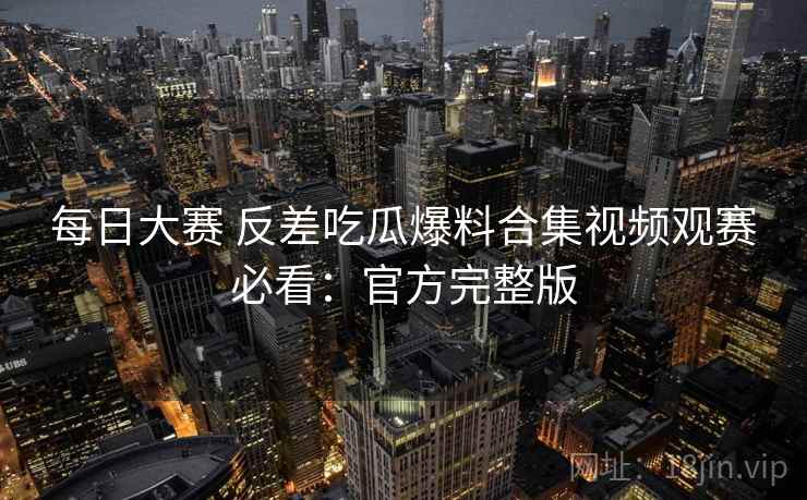 每日大赛 反差吃瓜爆料合集视频观赛必看:官方完整版 每日大赛 反差吃瓜爆料合集视频观赛必看:官方完整版