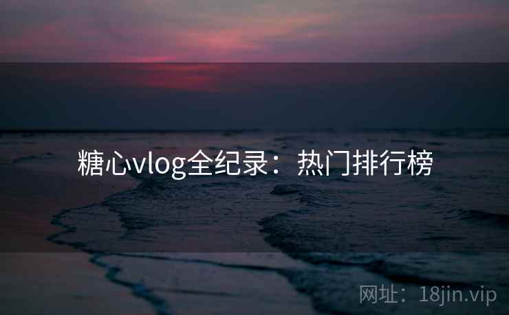 糖心vlog全纪录:热门排行榜 糖心vlog全纪录:热门排行榜
