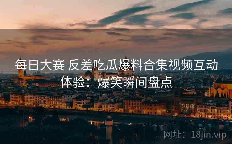 每日大赛 反差吃瓜爆料合集视频互动体验:爆笑瞬间盘点 每日大赛 反差吃瓜爆料合集视频互动体验:爆笑瞬间盘点