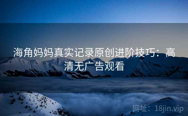 海角妈妈真实记录原创进阶技巧：高清无广告观看