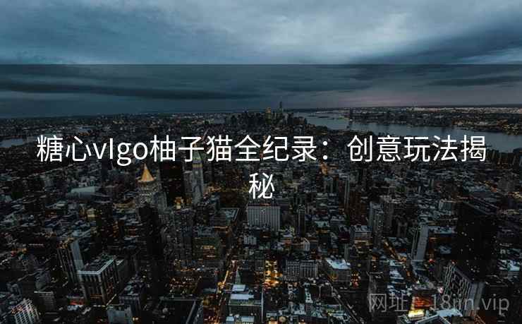 糖心vIgo柚子猫全纪录:创意玩法揭秘 糖心vIgo柚子猫全纪录:创意玩法揭秘
