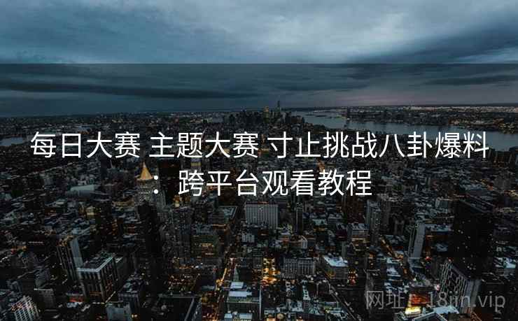 每日大赛 主题大赛 寸止挑战八卦爆料:跨平台观看教程 每日大赛 主题大赛 寸止挑战八卦爆料:跨平台观看教程