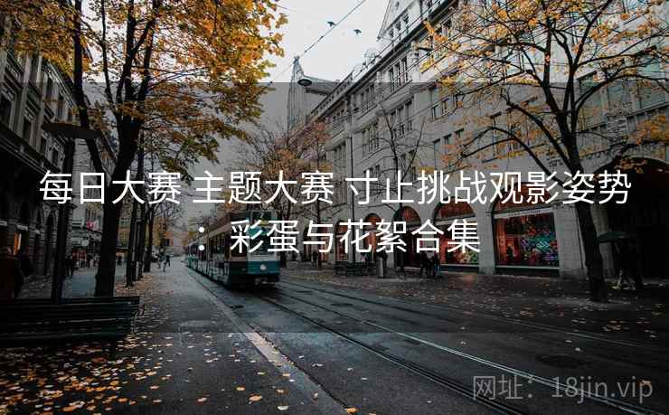 每日大赛 主题大赛 寸止挑战观影姿势:彩蛋与花絮合集 每日大赛 主题大赛 寸止挑战观影姿势:彩蛋与花絮合集