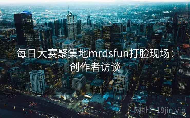 每日大赛聚集地mrdsfun打脸现场:创作者访谈 每日大赛聚集地mrdsfun打脸现场:创作者访谈