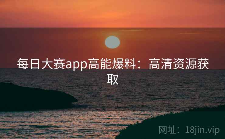 每日大赛app高能爆料:高清资源获取 每日大赛app高能爆料:高清资源获取