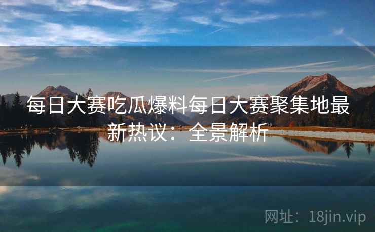 每日大赛吃瓜爆料每日大赛聚集地最新热议:全景解析 每日大赛吃瓜爆料每日大赛聚集地最新热议:全景解析