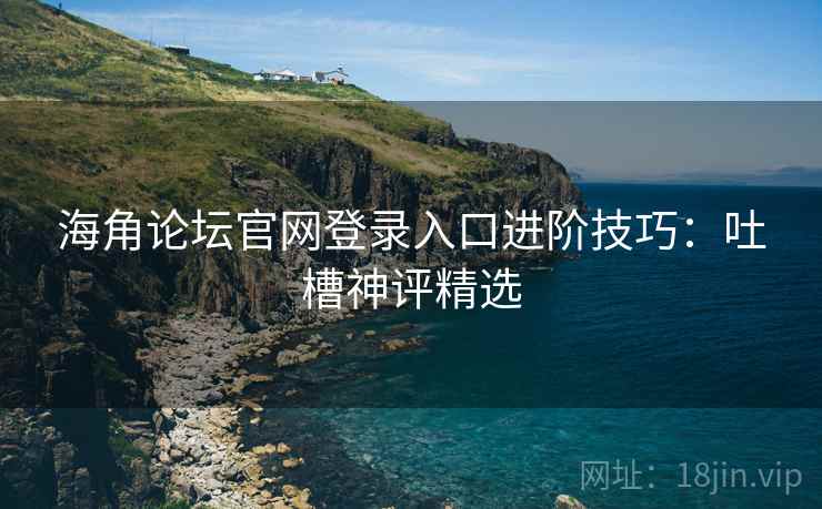 海角论坛官网登录入口进阶技巧:吐槽神评精选 海角论坛官网登录入口进阶技巧:吐槽神评精选