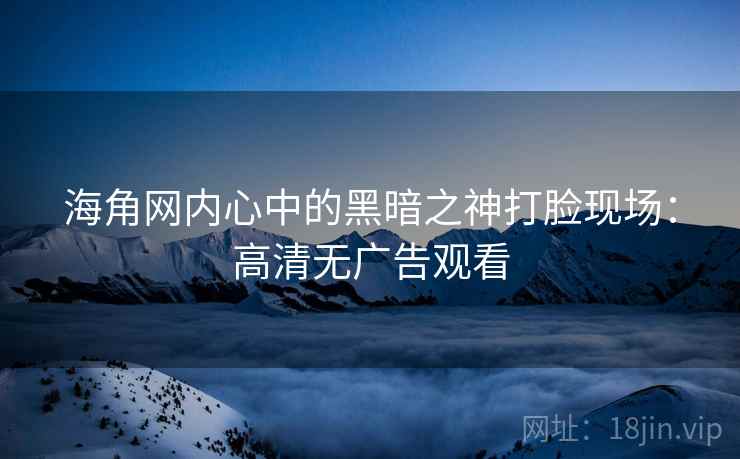 海角网内心中的黑暗之神打脸现场:高清无广告观看 海角网内心中的黑暗之神打脸现场:高清无广告观看